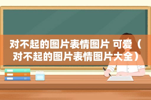 对不起的图片表情图片 可爱（对不起的图片表情图片大全）