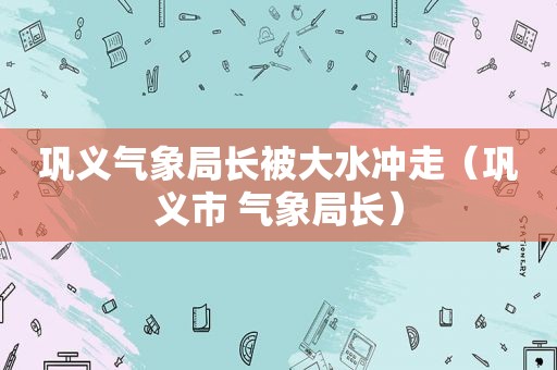 巩义气象局长被大水冲走（巩义市 气象局长）