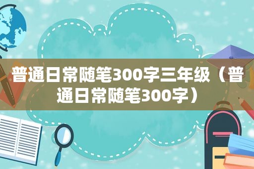 普通日常随笔300字三年级（普通日常随笔300字）