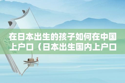 在日本出生的孩子如何在中国上户口（日本出生国内上户口）