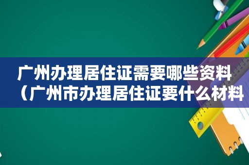 广州办理居住证需要哪些资料（广州市办理居住证要什么材料）