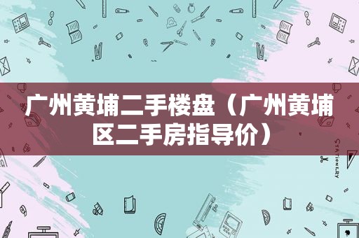 广州黄埔二手楼盘（广州黄埔区二手房指导价）