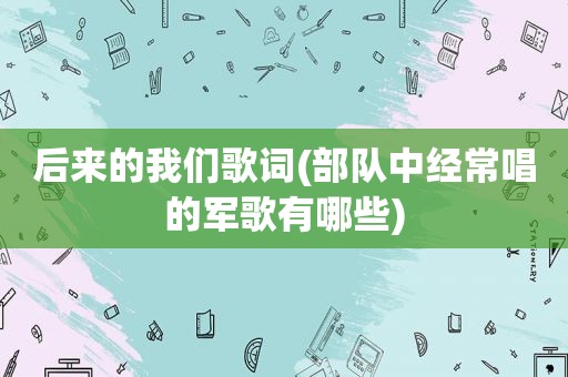 后来的我们歌词(部队中经常唱的军歌有哪些)