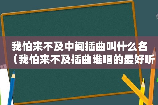 我怕来不及中间插曲叫什么名（我怕来不及插曲谁唱的最好听）