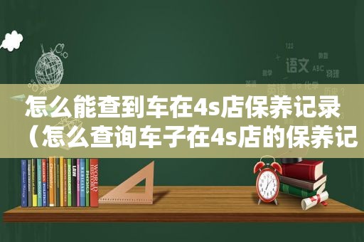 怎么能查到车在4s店保养记录（怎么查询车子在4s店的保养记录）