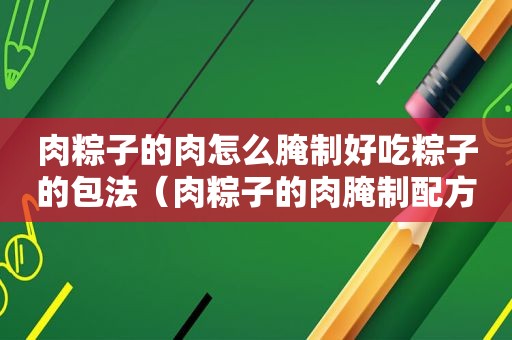 肉粽子的肉怎么腌制好吃粽子的包法（肉粽子的肉腌制配方）