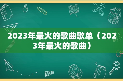 2023年最火的歌曲歌单（2023年最火的歌曲）