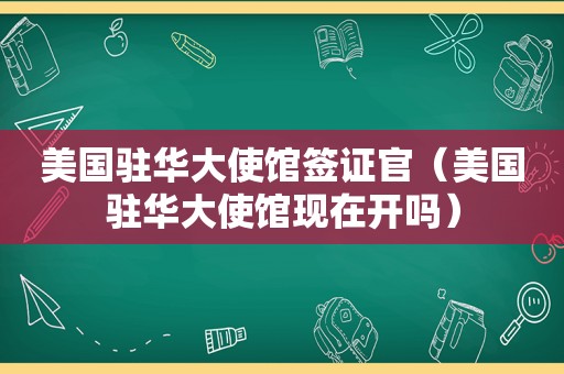 美国驻华大使馆签证官（美国驻华大使馆现在开吗）