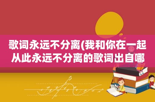 歌词永远不分离(我和你在一起从此永远不分离的歌词出自哪首歌)