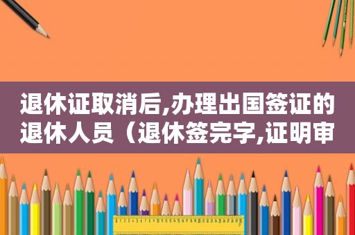 退休证取消后,办理出国签证的退休人员（退休签完字,证明审核通过了吗?）