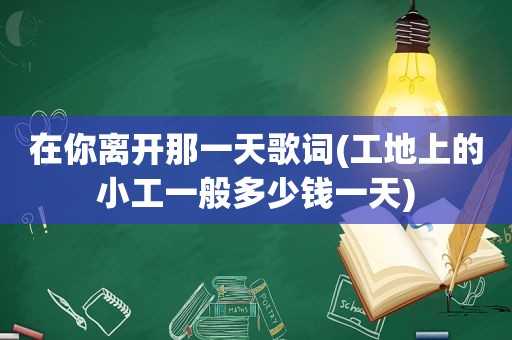 在你离开那一天歌词(工地上的小工一般多少钱一天)