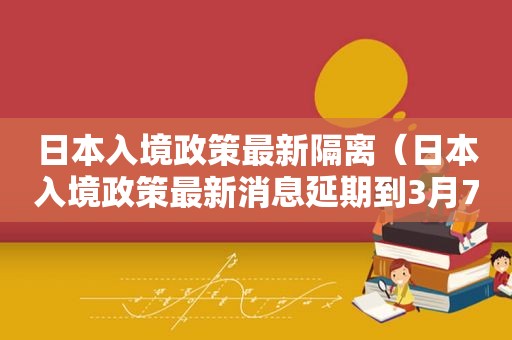 日本入境政策最新隔离（日本入境政策最新消息延期到3月7号）