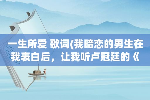 一生所爱 歌词(我暗恋的男生在我表白后，让我听卢冠廷的《一生所爱》，什么含义拜托说一下)