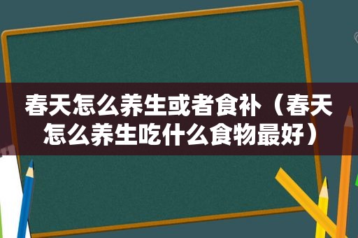 春天怎么养生或者食补（春天怎么养生吃什么食物最好）