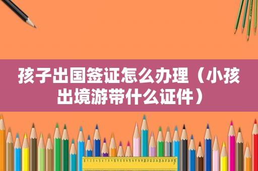 孩子出国签证怎么办理（小孩出境游带什么证件）