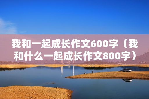 我和一起成长作文600字（我和什么一起成长作文800字）