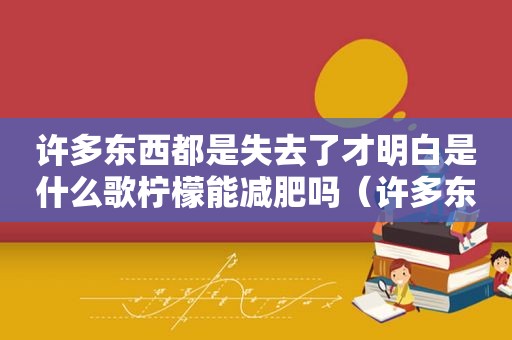 许多东西都是失去了才明白是什么歌柠檬能减肥吗（许多东西都是失去了才明白是什么歌如果爱还在）