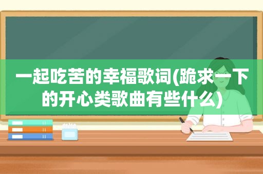 一起吃苦的幸福歌词(跪求一下的开心类歌曲有些什么)