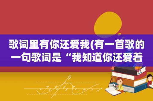 歌词里有你还爱我(有一首歌的一句歌词是“我知道你还爱着我，虽然分开的理由我们都接受…”请问这是什么歌具体歌词是什么)