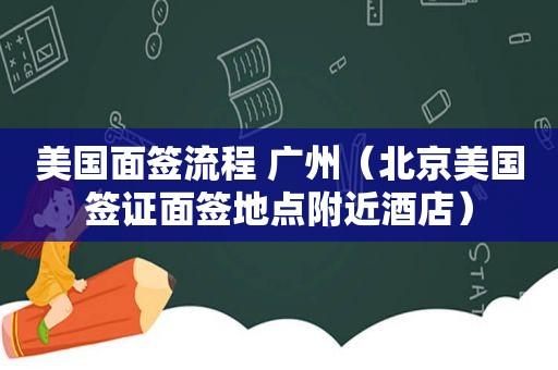 美国面签流程 广州（北京美国签证面签地点附近酒店）