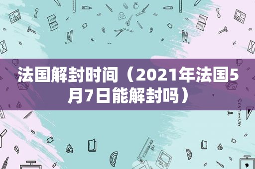 法国解封时间（2021年法国5月7日能解封吗）