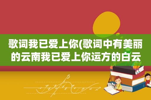 歌词我已爱上你(歌词中有美丽的云南我已爱上你运方的白云带去我的思念)