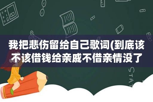 我把悲伤留给自己歌词(到底该不该借钱给亲戚不借亲情没了，借了自己又害怕，该怎么办)