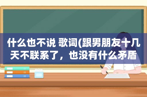 什么也不说 歌词(跟男朋友十几天不联系了，也没有什么矛盾，就是谁也不找谁，我有点迷茫，这正常吗)