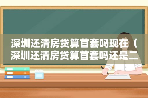 深圳还清房贷算首套吗现在（深圳还清房贷算首套吗还是二套）