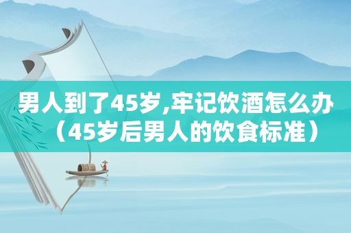 男人到了45岁,牢记饮酒怎么办（45岁后男人的饮食标准）