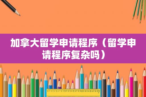 加拿大留学申请程序（留学申请程序复杂吗）