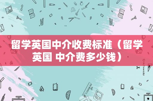 留学英国中介收费标准（留学英国 中介费多少钱）