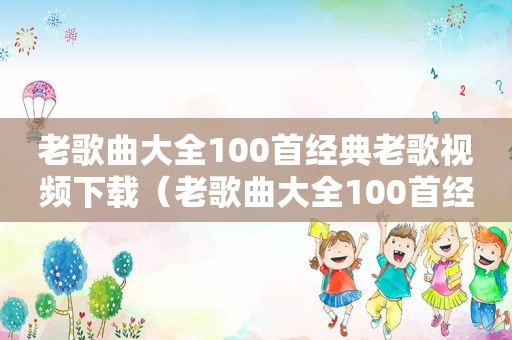 老歌曲大全100首经典老歌视频下载（老歌曲大全100首经典老歌视频）