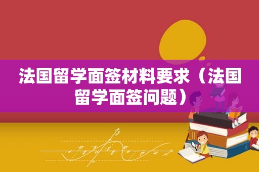 法国留学面签材料要求（法国留学面签问题）