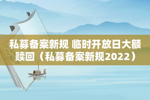 私募备案新规 临时开放日大额赎回（私募备案新规2022）