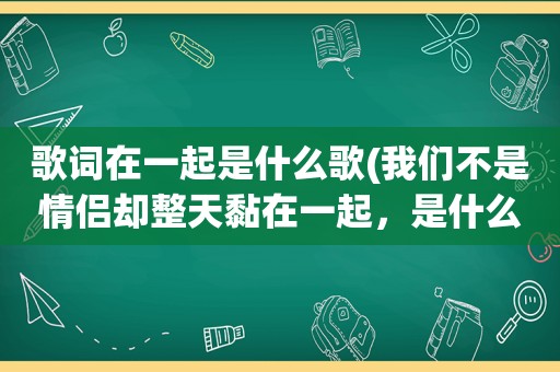 歌词在一起是什么歌(我们不是情侣却整天黏在一起，是什么歌)