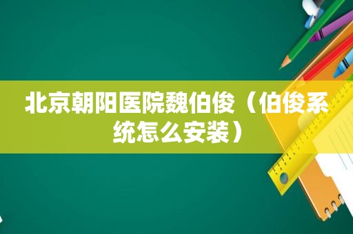 北京朝阳医院魏伯俊（伯俊系统怎么安装）