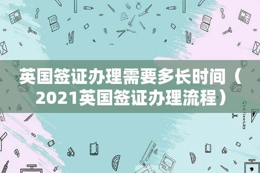 英国签证办理需要多长时间（2021英国签证办理流程）