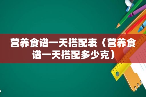 营养食谱一天搭配表（营养食谱一天搭配多少克）