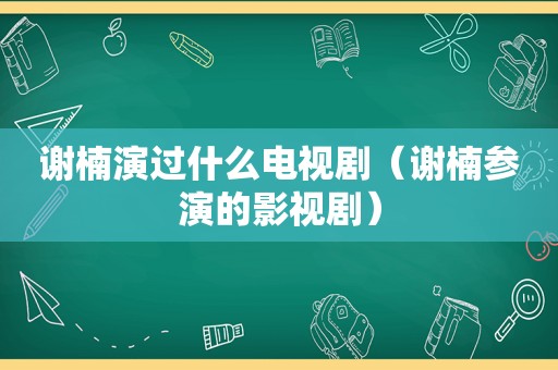 谢楠演过什么电视剧（谢楠参演的影视剧）