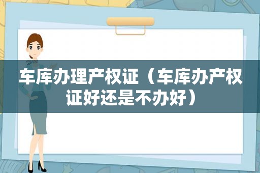 车库办理产权证（车库办产权证好还是不办好）