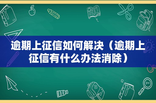 逾期上征信如何解决（逾期上征信有什么办法消除）