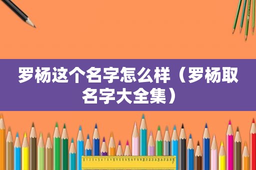 罗杨这个名字怎么样（罗杨取名字大全集）