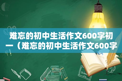 难忘的初中生活作文600字初一（难忘的初中生活作文600字）