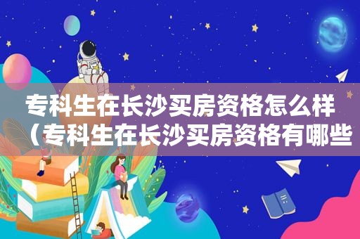 专科生在长沙买房资格怎么样（专科生在长沙买房资格有哪些）