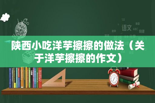 陕西小吃洋芋擦擦的做法（关于洋芋擦擦的作文）