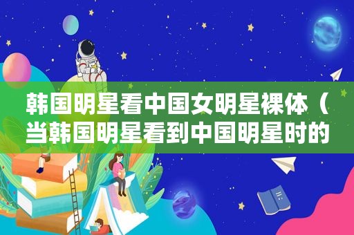 韩国明星看中国女明星裸体（当韩国明星看到中国明星时的反应）