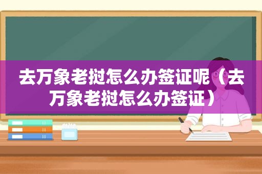 去万象老挝怎么办签证呢（去万象老挝怎么办签证）