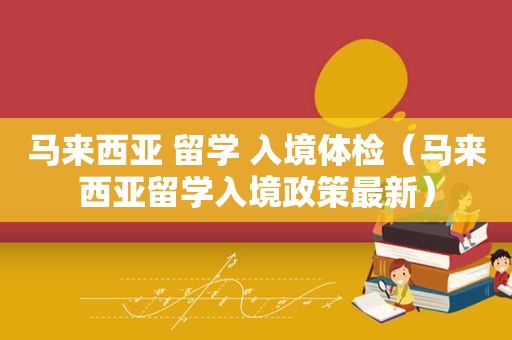 马来西亚 留学 入境体检（马来西亚留学入境政策最新）