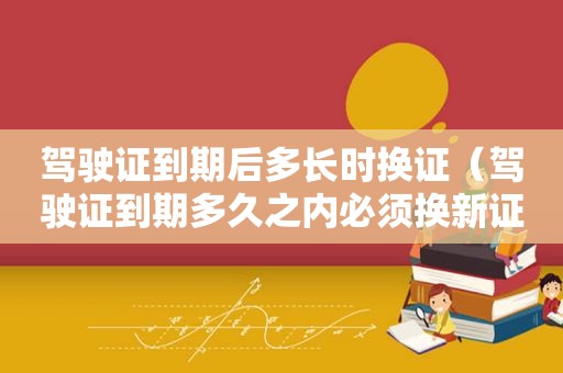 驾驶证到期后多长时换证（驾驶证到期多久之内必须换新证?）